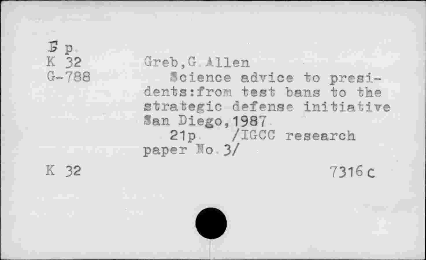 ﻿S p K 32 G-788
K 32
Greb,G Allen
Science advice to presidents :from test bans to the strategic defense initiative San Diego,1987
21p /IGCC research paper Ko 3/
7316C